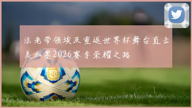 法老带领埃及重返世界杯舞台直击美加墨2026赛季荣耀之路
