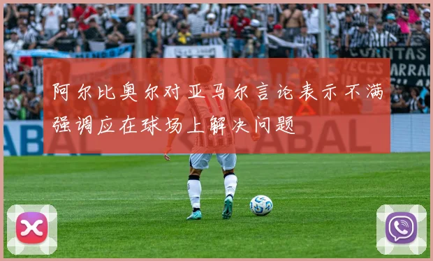 阿尔比奥尔对亚马尔言论表示不满强调应在球场上解决问题