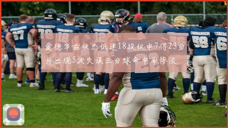 爱德华兹状态低迷18投仅中7得23分并出现5次失误三分球命中率惨淡
