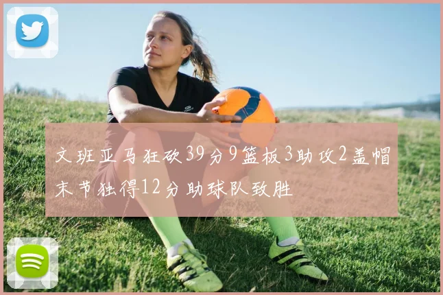 文班亚马狂砍39分9篮板3助攻2盖帽末节独得12分助球队致胜