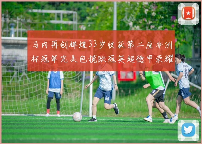 马内再创辉煌33岁收获第二座非洲杯冠军完美包揽欧冠英超德甲荣耀