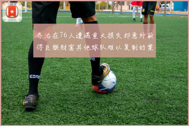 乔治在76人遭遇重大损失却意外获得巨额财富其他球队难以复制的案例