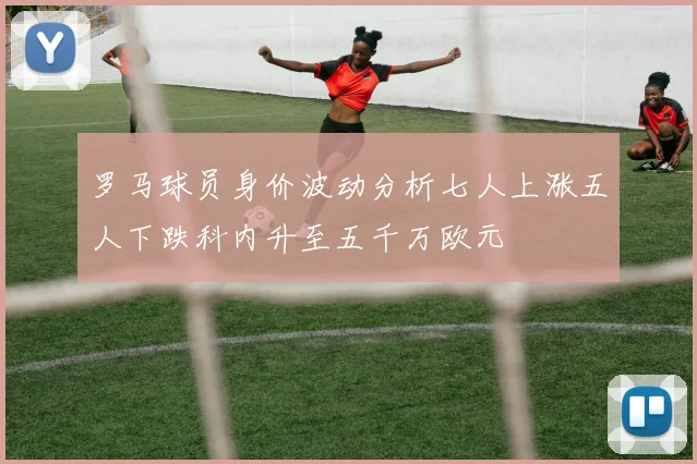 罗马球员身价波动分析七人上涨五人下跌科内升至五千万欧元