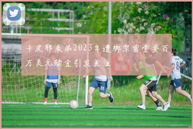 卡皮耶表弟2023年遭绑架曾索要百万美元赎金引发关注