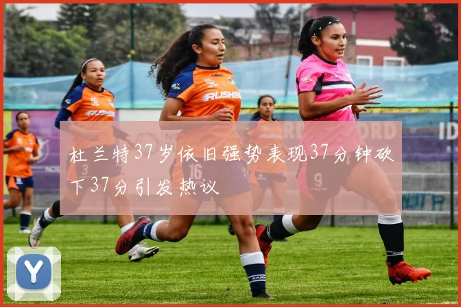 杜兰特37岁依旧强势表现37分钟砍下37分引发热议