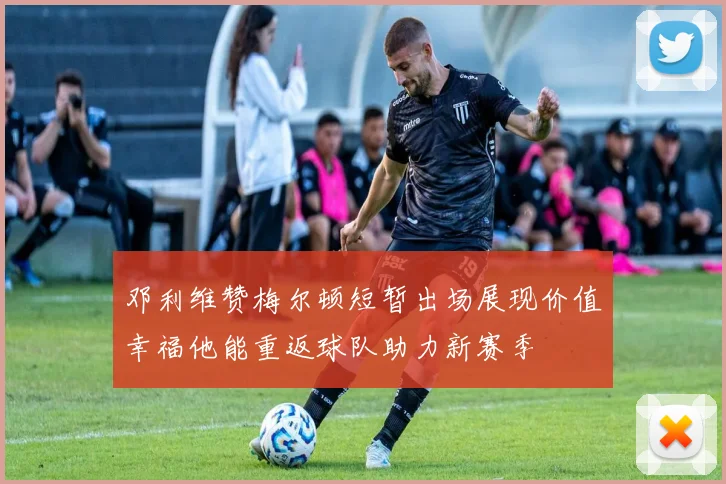 邓利维赞梅尔顿短暂出场展现价值幸福他能重返球队助力新赛季