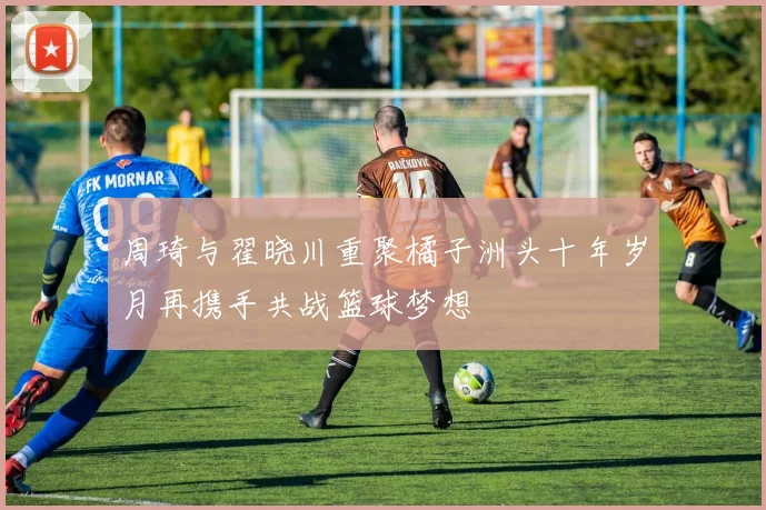 周琦与翟晓川重聚橘子洲头十年岁月再携手共战篮球梦想