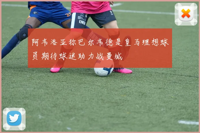 阿韦洛亚称巴尔韦德是皇马理想球员期待球迷助力战曼城